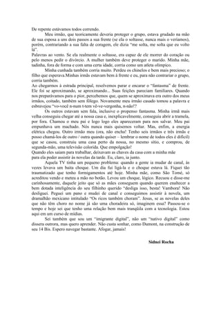 De repente estávamos todos correndo.
        Meu irmão, que teoricamente deveria proteger o grupo, estava grudado na mão
de sua esposa a uns dois passos a sua frente (se ela o soltasse, nunca mais o veríamos),
porém, contrariando a sua falta de coragem, ele dizia “me solta, me solta que eu volto
lá”.
Palavras ao vento. Se ela realmente o soltasse, era capaz de ele morrer do coração ou
pelo menos pedir o divórcio. A mulher também deve proteger o marido. Minha mãe,
tadinha, fora de forma e com uma certa idade, corria como um atleta olímpico.
        Minha cunhada também corria muito. Perdeu os chinelos e bem mais precioso; o
filho que esperava.Minhas irmãs estavam bem à frente e eu, para não contrariar o grupo,
corria também.
Ao chegarmos à estrada principal, resolvemos parar e encarar o “fantasma” de frente.
Ele foi se aproximando, se aproximando... Suas feições pareciam familiares. Quando
nos preparávamos para o pior, percebemos que, quem se aproximava era outro dos meus
irmãos, coitado, também sem fôlego. Novamente meu irmão casado tomou a palavra e
esbravejou “vo-você n-num t-tem vê-ve-vergonha, n-não!?
        Os outros estavam sem fala, inclusive o propenso fantasma. Minha irmã mais
velha conseguiu chegar até a nossa casa e, inexplicavelmente, conseguiu abrir a tramela,
por fora. Chamou o meu pai e logo logo eles apareceram para nos salvar. Meu pai
empunhava um machado. Nós nunca mais quisemos voltar. Mas, enfim, a energia
elétrica chegou. Outro irmão meu (ora, não encha! Tenho seis irmãos e três irmãs e
posso chamá-los de outro / outra quando quiser – lembrar o nome de todos eles é difícil)
que se casou, construiu uma casa perto da nossa, no mesmo sítio, e comprou, de
segunda-mão, uma televisão colorida. Que empolgação!
Quando eles saiam para trabalhar, deixavam as chaves da casa com a minha mãe
para ela poder assistir às novelas da tarde. Eu, claro, ia junto.
        Aquela TV tinha um pequeno problema: quando a gente ia mudar de canal, às
vezes levava um baita choque. Um dia fui ligá-la e o choque estava lá. Fiquei tão
traumatizado que tenho formigamentos até hoje. Minha mãe, como São Tomé, só
acreditou vendo e meteu a mão no botão. Levou um choque, lógico. Recuou e disse-me
carinhosamente, daquele jeito que só as mães conseguem quando querem enaltecer a
bem dotada inteligência do seu filhinho querido “desliga isso, besta! Vambora! Não
desliguei. Peguei um pano e mudei de canal e conseguimos assistir à novela, um
dramalhão mexicano intitulado “Os ricos também choram”. Jesus, se as novelas deles
que não têm choro no nome já são uma choradeira só, imaginem essa? Passou-se o
tempo e hoje sei que tenho uma relação bem mais tranqüila com a tecnologia. Estou
aqui em um curso de mídias.
        Sei também que sou um “imigrante digital”, não um “nativo digital” como
dissera outrora, mas quero aprender. Não custa sonhar, como Dumont, na construção de
seu 14 Bis. Espero navegar bastante. Afogar, jamais!

                                                                 Sidnei Rocha
 