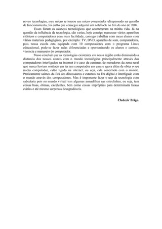 novas tecnologias, meu micro se tornou um micro computador ultrapassado na questão
de funcionamento, foi então que consegui adquirir um notebook no fim do ano de 2007.
         Esses foram os avanços tecnológicos que aconteceram na minha vida. Já na
questão da influência da tecnologia, são varias, hoje consigo manusear vários aparelhos
elétricos e computadores com mais facilidade, consigo trabalhar com meus alunos com
vários materiais pedagógicos, por exemplo: TV, DVD, aparelho de som, computadores,
pois nossa escola esta equipada com 10 computadores com o programa Linux
educacional, pode-se fazer aulas diferenciadas e oportunizando os alunos o contato,
vivencia e manuseio do computador.
         Posso concluir que as tecnologias existentes em nossa região estão diminuindo a
distancia dos nossos alunos com o mundo tecnológico, principalmente através dos
computadores interligados na internet é o caso de centenas de moradores da zona rural
que nunca haviam sonhado em ter um computador em casa e agora além de obter o seu
micro computador, estão ligado na internet, ou seja, esta conectado com o mundo.
Praticamente saímos da Era dos dinossauros e estamos na Era digital e interligado com
o mundo através dos computadores. Mas é importante fazer o uso da tecnologia com
sabedoria pois no mundo virtual tem algumas armadilhas nas entrelinhas, ou seja, tem
coisas boas, ótimas, excelentes, bem como coisas impróprias para determinada faixas
etárias e até mesmo surpresas desagradáveis.


                                                                       Cledecir Brigo.
 