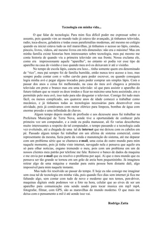 Tecnologia em minha vida...

        O que falar de tecnologia; Para mim fica difícil poder me expressar sobre o
assunto, pois quando vim ao mundo tudo já estava tão avançado, já tínhamos televisão,
radio, toca-discos, geladeira e todas essas parafernálias modernas, até mesmo no colégio
quando eu iniciei estava tudo as mil maravilhas, já tínhamos o acesso ao lápis, canetas,
pinceis, livros, vídeos, até mesmo livros em três dimensões: não era o máximo! Mas em
minha família existe historias bem interessantes sobre tecnologia, meu pai mesmo me
conta historia de quando viu a primeira televisão em sua frente; Nossa exclama ele,
como era impressionante aquele “aparelho”, no entanto só podia ver esse tipo de
aparelho na casa do visinho e isso quando meu avô os deixavam ir até o visinho.
        No tempo de escola lápis, caneta era luxo... tinha somente quem era denominado
de “rico”, meu pai sempre foi de família humilde, então nunca teve acesso a isso, mas
sempre podia contar com o velho carvão para poder escrever, ou quando conseguia
logra minha avó e pegar alguns trocados para poder comprar um simples lápis. Com o
passar dos anos a coisa foi melhorando, na casa do meu avô chagava a primeira
televisão em preto e branco mas era uma televisão: só que para assistir o aparelho do
futuro tinham que se reunir os doze irmãos e ficar no máximo uma hora assistindo, era o
permitido pelo meu avô, isso tudo para não desgastar o televisor. Comigo foi tudo mais
fácil, ou menos complicado, aos quatorze anos de idade comecei a trabalhar como
mecânico, e já tínhamos todas as tecnologias necessárias para desenvolver essa
atividade, pois já contávamos com motor elétrico para limpeza, bombas de água com
enorme pressão e uma infinidade de chaves.
         Algum tempo depois mudei de profissão e aos dezessete anos fui trabalhar na
Prefeitura Municipal de Terra Nova, aonde tive a oportunidade de conhecer pela
primeira vez um computador, e a onde eu podia manusear, ali fiz varias descobertas
muito interessantes a respeito do tal computador, o tempo passando e a tecnologia cada
vez evoluindo, até a chegada de uma tal de internet que me deixou com os cabelos em
pé. Passado algum tempo fui trabalhar em um afirma de sistema comercial, como
representante da mesma, fazia parte da venda e manutenção do sistema, até me deparar
com um problema sério que se chamava e-mail, uma coisa do outro mundo para mim
naquele momento, pois já tinha visto internet, navegado nela e pensava que aquilo era
só para olhar noticias, engano tremendo o meu, pois com um problema em um de
nossos clientes meu patrão por telefone me fala: Remove o banco de dados da maquina
e me envia por e-mail que eu resolvo o problema por aqui. Ai que o meu mundo que eu
pensava ser tão grande se tornou em um grão de areia bem pequenininho. Já imaginou
retirar algo de uma máquina e mandar para outra pessoa bem distante dali, algo
impossível para mim naquele instante.
         Mas tudo foi resolvido ao passar do tempo. E hoje eu não consigo me imaginar
sem essa tal de tecnologia em minha vida, pois quando fico dias sem internet já fica me
faltando algo, sem contar com tudo de novo e moderno que nos temos, pen-driver,
maquinas digitais onde podemos ver a foto na hora, celular que ao eives de ser um
aparelho para comunicação esta sendo usado para tocar musica em mp3 mp4,
fotografar, filmar, com GPS, são as maravilhas do mundo moderno. O que mais me
deixa com o pensamento a mil é até aonde isso vai.

                                                                Rodrigo Zatta
 