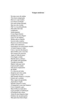 Tempos modernos

No meu curso de mídias
Vou fazer comparação
Para ver o que mudou
E se houve evolução
Em outro tempo passado
Que nos trás a razão
Não³ se via curta película
Não tinha televisão
Lembrome,
ainda pequena
Como fiquei faceira
Quando em casa chegou
Uma TV de madeira
Minha mãe no batedor
Lavava toda a sujeira
Passava com ferro de brasa
Sobre uma cantoneira
Enceradeira era coisa doutro mundo
A fundo limpava o chão
Com a vassoura de pinçava
Dava brilho com o escovão
Pra começo de conversa
Água só vinha do poço
E no fogão a lenha
Mamãe fazia o almoço
De manhã café quentinho
Torrado no torrador
Depois tinha que moer
E passar pelo coador
Não posso esquecerme
do banho
E o chuveiro de latão
Suspenso por uma corda
E água fria no verão
Mas quando chegava o inverno
Gelava até o coração
Mas a água era quentinha
Aquecida no fogão
Quando chegava a noite
A lamparina a casa mal clareava
Com o lampião a gás,
Mais brilho na noite dava
E pra guardar as lembranças
O fotografo dá¡o efeito
Atrás de uma máquina tripé
Embaixo de um pano preto
Mas para ficar bem chique
 