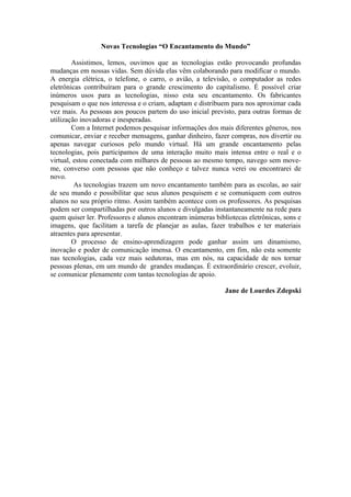 Novas Tecnologias “O Encantamento do Mundo”

        Assistimos, lemos, ouvimos que as tecnologias estão provocando profundas
mudanças em nossas vidas. Sem dúvida elas vêm colaborando para modificar o mundo.
A energia elétrica, o telefone, o carro, o avião, a televisão, o computador as redes
eletrônicas contribuíram para o grande crescimento do capitalismo. É possível criar
inúmeros usos para as tecnologias, nisso esta seu encantamento. Os fabricantes
pesquisam o que nos interessa e o criam, adaptam e distribuem para nos aproximar cada
vez mais. As pessoas aos poucos partem do uso inicial previsto, para outras formas de
utilização inovadoras e inesperadas.
        Com a Internet podemos pesquisar informações dos mais diferentes gêneros, nos
comunicar, enviar e receber mensagens, ganhar dinheiro, fazer compras, nos divertir ou
apenas navegar curiosos pelo mundo virtual. Há um grande encantamento pelas
tecnologias, pois participamos de uma interação muito mais intensa entre o real e o
virtual, estou conectada com milhares de pessoas ao mesmo tempo, navego sem move-
me, converso com pessoas que não conheço e talvez nunca verei ou encontrarei de
novo.
         As tecnologias trazem um novo encantamento também para as escolas, ao sair
de seu mundo e possibilitar que seus alunos pesquisem e se comuniquem com outros
alunos no seu próprio ritmo. Assim também acontece com os professores. As pesquisas
podem ser compartilhadas por outros alunos e divulgadas instantaneamente na rede para
quem quiser ler. Professores e alunos encontram inúmeras bibliotecas eletrônicas, sons e
imagens, que facilitam a tarefa de planejar as aulas, fazer trabalhos e ter materiais
atraentes para apresentar.
        O processo de ensino-aprendizagem pode ganhar assim um dinamismo,
inovação e poder de comunicação imensa. O encantamento, em fim, não esta somente
nas tecnologias, cada vez mais sedutoras, mas em nós, na capacidade de nos tornar
pessoas plenas, em um mundo de grandes mudanças. É extraordinário crescer, evoluir,
se comunicar plenamente com tantas tecnologias de apoio.

                                                             Jane de Lourdes Zdepski
 