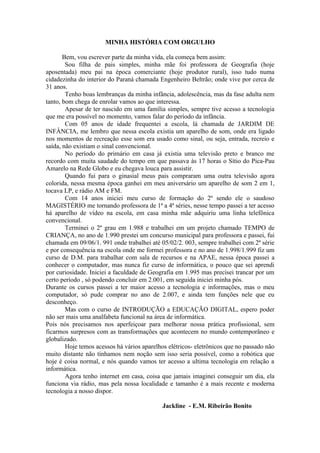 MINHA HISTÓRIA COM ORGULHO

       Bem, vou escrever parte da minha vida, ela começa bem assim:
        Sou filha de pais simples, minha mãe foi professora de Geografia (hoje
aposentada) meu pai na época comerciante (hoje produtor rural), isso tudo numa
cidadezinha do interior do Paraná chamada Engenheiro Beltrão; onde vive por cerca de
31 anos.
        Tenho boas lembranças da minha infância, adolescência, mas da fase adulta nem
tanto, bom chega de enrolar vamos ao que interessa.
        Apesar de ter nascido em uma família simples, sempre tive acesso a tecnologia
que me era possível no momento, vamos falar do período da infância.
        Com 05 anos de idade frequentei a escola, lá chamada de JARDIM DE
INFÂNCIA, me lembro que nessa escola existia um aparelho de som, onde era ligado
nos momentos de recreação esse som era usado como sinal, ou seja, entrada, recreio e
saída, não existiam o sinal convencional.
        No período do primário em casa já existia uma televisão preto e branco me
recordo com muita saudade do tempo em que passava às 17 horas o Sítio do Pica-Pau
Amarelo na Rede Globo e eu chegava louca para assistir.
        Quando fui para o ginasial meus pais compraram uma outra televisão agora
colorida, nessa mesma época ganhei em meu aniversário um aparelho de som 2 em 1,
tocava LP, e rádio AM e FM.
        Com 14 anos iniciei meu curso de formação do 2º sendo ele o saudoso
MAGISTÉRIO me tornando professora de 1ª a 4ª séries, nesse tempo passei a ter acesso
há aparelho de vídeo na escola, em casa minha mãe adquiriu uma linha telefônica
convencional.
        Terminei o 2º grau em 1.988 e trabalhei em um projeto chamado TEMPO de
CRIANÇA, no ano de 1.990 prestei um concurso municipal para professora e passei, fui
chamada em 09/06/1. 991 onde trabalhei até 05/02/2. 003, sempre trabalhei com 2ª série
e por consequência na escola onde me formei professora e no ano de 1.998/1.999 fiz um
curso de D.M. para trabalhar com sala de recursos e na APAE, nessa época passei a
conhecer o computador, mas nunca fiz curso de informática, o pouco que sei aprendi
por curiosidade. Iniciei a faculdade de Geografia em 1.995 mas precisei trancar por um
certo período , só podendo concluir em 2.001, em seguida iniciei minha pós.
Durante os cursos passei a ter maior acesso a tecnologia e informações, mas o meu
computador, só pude comprar no ano de 2.007, e ainda tem funções nele que eu
desconheço.
        Mas com o curso de INTRODUÇÃO a EDUCAÇÃO DIGITAL, espero poder
não ser mais uma analfabeta funcional na área de informática.
Pois nós precisamos nos aperfeiçoar para melhorar nossa prática profissional, sem
ficarmos surpresos com as transformações que acontecem no mundo contemporâneo e
globalizado.
        Hoje temos acessos há vários aparelhos elétricos- eletrônicos que no passado não
muito distante não tínhamos nem noção sem isso seria possível, como a robótica que
hoje é coisa normal, e nós quando vamos ter acesso a ultima tecnologia em relação a
informática.
        Agora tenho internet em casa, coisa que jamais imaginei conseguir um dia, ela
funciona via rádio, mas pela nossa localidade e tamanho é a mais recente e moderna
tecnologia a nosso dispor.

                                            Jackline - E.M. Ribeirão Bonito
 
