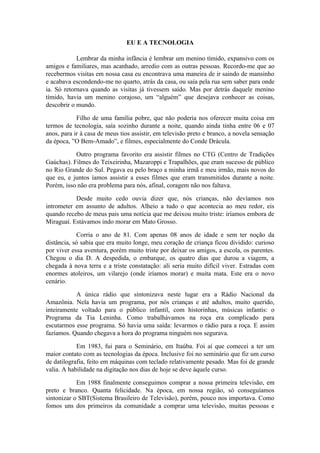 EU E A TECNOLOGIA

            Lembrar da minha infância é lembrar um menino tímido, expansivo com os
amigos e familiares, mas acanhado, arredio com as outras pessoas. Recordo-me que ao
recebermos visitas em nossa casa eu encontrava uma maneira de ir saindo de mansinho
e acabava escondendo-me no quarto, atrás da casa, ou saía pela rua sem saber para onde
ia. Só retornava quando as visitas já tivessem saído. Mas por detrás daquele menino
tímido, havia um menino corajoso, um “alguém” que desejava conhecer as coisas,
descobrir o mundo.

            Filho de uma família pobre, que não poderia nos oferecer muita coisa em
termos de tecnologia, saía sozinho durante a noite, quando ainda tinha entre 06 e 07
anos, para ir à casa de meus tios assistir, em televisão preto e branco, a novela sensação
da época, ”O Bem-Amado”, e filmes, especialmente do Conde Drácula.

           Outro programa favorito era assistir filmes no CTG (Centro de Tradições
Gaúchas). Filmes do Teixeirinha, Mazaroppi e Trapalhões, que eram sucesso de público
no Rio Grande do Sul. Pegava eu pelo braço a minha irmã e meu irmão, mais novos do
que eu, e juntos íamos assistir a esses filmes que eram transmitidos durante a noite.
Porém, isso não era problema para nós, afinal, coragem não nos faltava.

           Desde muito cedo ouvia dizer que, nós crianças, não devíamos nos
intrometer em assunto de adultos. Alheio a tudo o que acontecia ao meu redor, eis
quando recebo de meus pais uma notícia que me deixou muito triste: iríamos embora de
Miraguaí. Estávamos indo morar em Mato Grosso.

            Corria o ano de 81. Com apenas 08 anos de idade e sem ter noção da
distância, só sabia que era muito longe, meu coração de criança ficou dividido: curioso
por viver essa aventura, porém muito triste por deixar os amigos, a escola, os parentes.
Chegou o dia D. A despedida, o embarque, os quatro dias que durou a viagem, a
chegada à nova terra e a triste constatação: ali seria muito difícil viver. Estradas com
enormes atoleiros, um vilarejo (onde iríamos morar) e muita mata. Este era o novo
cenário.

           A única rádio que sintonizava neste lugar era a Rádio Nacional da
Amazônia. Nela havia um programa, por nós crianças e até adultos, muito querido,
inteiramente voltado para o público infantil, com historinhas, músicas infantis: o
Programa da Tia Leninha. Como trabalhávamos na roça era complicado para
escutarmos esse programa. Só havia uma saída: levarmos o rádio para a roça. E assim
fazíamos. Quando chegava a hora do programa ninguém nos segurava.

            Em 1983, fui para o Seminário, em Itaúba. Foi aí que comecei a ter um
maior contato com as tecnologias da época. Inclusive foi no seminário que fiz um curso
de datilografia, feito em máquinas com teclado relativamente pesado. Mas foi de grande
valia. A habilidade na digitação nos dias de hoje se deve àquele curso.

            Em 1988 finalmente conseguimos comprar a nossa primeira televisão, em
preto e branco. Quanta felicidade. Na época, em nossa região, só conseguíamos
sintonizar o SBT(Sistema Brasileiro de Televisão), porém, pouco nos importava. Como
fomos uns dos primeiros da comunidade a comprar uma televisão, muitas pessoas e
 