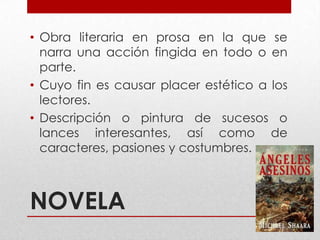 NOVELA
• Obra literaria en prosa en la que se
narra una acción fingida en todo o en
parte.
• Cuyo fin es causar placer estético a los
lectores.
• Descripción o pintura de sucesos o
lances interesantes, así como de
caracteres, pasiones y costumbres.
 