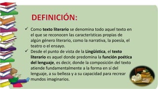  Como texto literario se denomina todo aquel texto en
el que se reconocen las características propias de
algún género literario, como la narrativa, la poesía, el
teatro o el ensayo.
Desde el punto de vista de la Lingüística, el texto
literario es aquel donde predomina la función poética
del lenguaje, es decir, donde la composición del texto
atiende fundamentalmente a la forma en sí del
lenguaje, a su belleza y a su capacidad para recrear
mundos imaginarios.