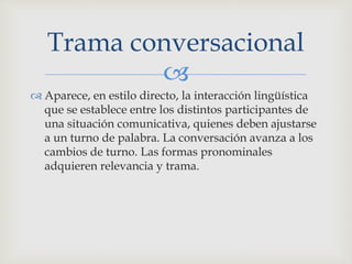 
 Aparece, en estilo directo, la interacción lingüística
que se establece entre los distintos participantes de
una situación comunicativa, quienes deben ajustarse
a un turno de palabra. La conversación avanza a los
cambios de turno. Las formas pronominales
adquieren relevancia y trama.
Trama conversacional
 