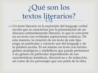 
 Un texto literario es la expresión del lenguaje verbal
escrito que se caracteriza por la presentación de un
discurso eminentemente literario, lo que lo convierte
en un texto con evidentes aspiraciones estéticas. De
esta manera, la creación de un texto de este tipo
exige un particular y correcto uso del lenguaje y de
la palabra escrita. Es así mismo un texto con fuertes
guiños analógicos y simbólicos que puede pertenecer
a un género en particular dependiendo de sus
características temáticas, discursivas y de redacción,
así como de los personajes que son parte de la obra.
¿Qué son los
textos literarios?
 