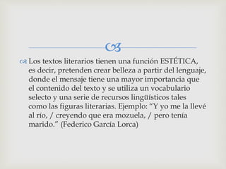 
 Los textos literarios tienen una función ESTÉTICA,
es decir, pretenden crear belleza a partir del lenguaje,
donde el mensaje tiene una mayor importancia que
el contenido del texto y se utiliza un vocabulario
selecto y una serie de recursos lingüísticos tales
como las figuras literarias. Ejemplo: “Y yo me la llevé
al río, / creyendo que era mozuela, / pero tenía
marido.” (Federico García Lorca)
 