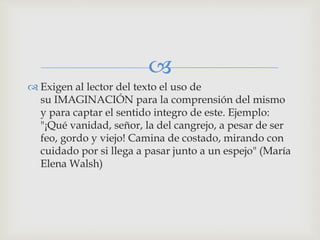 
 Exigen al lector del texto el uso de
su IMAGINACIÓN para la comprensión del mismo
y para captar el sentido integro de este. Ejemplo:
"¡Qué vanidad, señor, la del cangrejo, a pesar de ser
feo, gordo y viejo! Camina de costado, mirando con
cuidado por si llega a pasar junto a un espejo" (María
Elena Walsh)
 