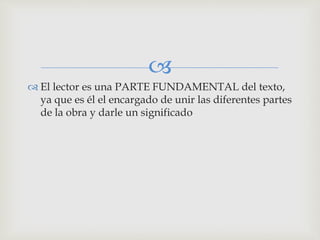 
 El lector es una PARTE FUNDAMENTAL del texto,
ya que es él el encargado de unir las diferentes partes
de la obra y darle un significado
 
