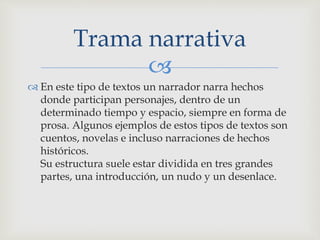 
 En este tipo de textos un narrador narra hechos
donde participan personajes, dentro de un
determinado tiempo y espacio, siempre en forma de
prosa. Algunos ejemplos de estos tipos de textos son
cuentos, novelas e incluso narraciones de hechos
históricos.
Su estructura suele estar dividida en tres grandes
partes, una introducción, un nudo y un desenlace.
Trama narrativa
 