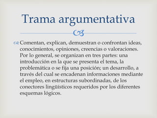 
 Comentan, explican, demuestran o confrontan ideas,
conocimientos, opiniones, creencias o valoraciones.
Por lo general, se organizan en tres partes: una
introducción en la que se presenta el tema, la
problemática o se fija una posición; un desarrollo, a
través del cual se encadenan informaciones mediante
el empleo, en estructuras subordinadas, de los
conectores lingüísticos requeridos por los diferentes
esquemas lógicos.
Trama argumentativa
 