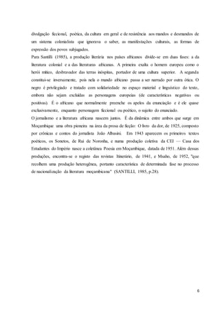6
divulgação ficcional, poética, da cultura em geral e de resistência aos mandos e desmandos de
um sistema colonialista que ignorava o saber, as manifestações culturais, as formas de
expressão dos povos subjugados.
Para Santilli (1985), a produção literária nos países africanos divide-se em duas fases: a da
literatura colonial e a das literaturas africanas. A primeira exalta o homem europeu como o
herói mítico, desbravador das terras inóspitas, portador de uma cultura superior. A segunda
constitui-se inversamente, pois nela o mundo africano passa a ser narrado por outra ótica. O
negro é privilegiado e tratado com solidariedade no espaço material e linguístico do texto,
embora não sejam excluídas as personagens europeias (de características negativas ou
positivas). É o africano que normalmente preenche os apelos da enunciação e é ele quase
exclusivamente, enquanto personagem ficcional ou poético, o sujeito do enunciado.
O jornalismo e a literatura africana nascem juntos. É da dinâmica entre ambos que surge em
Moçambique uma obra pioneira na área da prosa de ficção: O livro da dor, de 1925, composto
por crônicas e contos do jornalista João Albasini. Em 1943 aparecem os primeiros textos
poéticos, os Sonetos, de Rui de Noronha, e numa produção coletiva da CEI — Casa dos
Estudantes do Império nasce a coletânea Poesia em Moçambique, datada de 1951. Além dessas
produções, encontra-se o registo das revistas Itinerário, de 1941, e Msaho, de 1952, "que
recolhem uma produção heterogênea, portanto característica de determinada fase no processo
de nacionalização da literatura moçambicana" (SANTILLI, 1985, p.28).
 