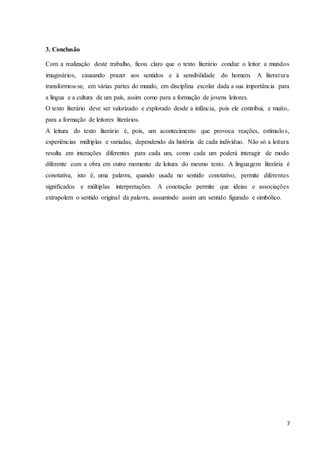 7
3. Conclusão
Com a realização deste trabalho, ficou claro que o texto literário conduz o leitor a mundos
imaginários, causando prazer aos sentidos e à sensibilidade do homem. A literatura
transformou-se, em várias partes do mundo, em disciplina escolar dada a sua importância para
a língua e a cultura de um país, assim como para a formação de jovens leitores.
O texto literário deve ser valorizado e explorado desde a infância, pois ele contribui, e muito,
para a formação de leitores literários.
A leitura do texto literário é, pois, um acontecimento que provoca reações, estímulos,
experiências múltiplas e variadas, dependendo da história de cada indivíduo. Não só a leitura
resulta em interações diferentes para cada um, como cada um poderá interagir de modo
diferente com a obra em outro momento de leitura do mesmo texto. A linguagem literária é
conotativa, isto é, uma palavra, quando usada no sentido conotativo, permite diferentes
significados e múltiplas interpretações. A conotação permite que ideias e associações
extrapolem o sentido original da palavra, assumindo assim um sentido figurado e simbólico.
 