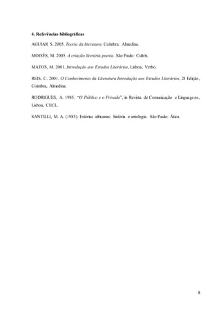 8
4. Referências bibliográficas
AGUIAR S. 2005. Teoria da literatura. Coimbra: Almedina.
MOISÉS, M. 2005. A criação literária poesia. São Paulo: Cultrix.
MATOS, M. 2001. Introdução aos Estudos Literários, Lisboa, Verbo.
REIS, C. 2001. O Conhecimento da Literatura Introdução aos Estudos Literários, 2ł Edição,
Coimbra, Almedina.
RODRIGUES, A. 1985. “O Público e o Privado”, in Revista de Comunicação e Linguagens,
Lisboa, CECL.
SANTILLI, M. A. (1985). Estórias africanas: história e antologia. São Paulo: Ática.
 