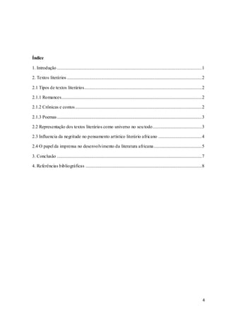 4
Índice
1. Introdução ...............................................................................................................................1
2. Textos literários ......................................................................................................................2
2.1 Tipos de textos literários.......................................................................................................2
2.1.1 Romances...........................................................................................................................2
2.1.2 Crônicas e contos...............................................................................................................2
2.1.3 Poemas...............................................................................................................................3
2.2 Representação dos textos literários como universo no seu todo...........................................3
2.3 Influencia da negritude no pensamento artístico literário africano ......................................4
2.4 O papel da imprensa no desenvolvimento da literatura africana ..........................................5
3. Conclusão ...............................................................................................................................7
4. Referências bibliográficas ......................................................................................................8
 