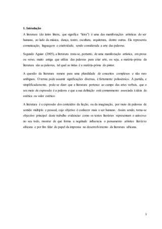 1
1. Introdução
A literatura (do latim littera, que significa “letra”) é uma das manifestações artísticas do ser
humano, ao lado da música, dança, teatro, escultura, arquitetura, dentre outras. Ela representa
comunicação, linguagem e criatividade, sendo considerada a arte das palavras.
Segundo Aguiar (2005), a literatura trata-se, portanto, de uma manifestação artística, em prosa
ou verso, muito antiga que utiliza das palavras para criar arte, ou seja, a matéria-prima da
literatura são as palavras, tal qual as tintas é a matéria-prima do pintor.
A questão da literatura remete para uma pluralidade de conceitos complexos e não raro
ambíguos. O termo pode assumir significações diversas, é fortemente polissémico. À partida, e
simplificadamente, pode-se dizer que a literatura pertence ao campo das artes verbais, que o
seu meio de expressão é a palavra e que a sua definição está comummente associada à ideia de
estética ou valor estético.
A literatura é a expressão dos conteúdos da ficção, ou da imaginação, por meio de palavras de
sentido múltiplo e pessoal, cujo objetivo é conhecer mais o ser humano. Assim sendo, torna-se
objectivo principal deste trabalho evidenciar como os textos literários representam o universo
no seu todo, mostrar de que forma a negritude influencia o pensamento artístico literário
africano e por fim falar do papel da imprensa no desenvolvimento da literatura africana.
 