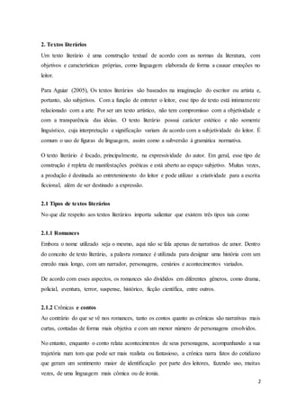 2
2. Textos literários
Um texto literário é uma construção textual de acordo com as normas da literatura, com
objetivos e características próprias, como linguagem elaborada de forma a causar emoções no
leitor.
Para Aguiar (2005), Os textos literários são baseados na imaginação do escritor ou artista e,
portanto, são subjetivos. Com a função de entreter o leitor, esse tipo de texto está intimamente
relacionado com a arte. Por ser um texto artístico, não tem compromisso com a objetividade e
com a transparência das ideias. O texto literário possui carácter estético e não somente
linguístico, cuja interpretação e significação variam de acordo com a subjetividade do leitor. É
comum o uso de figuras de linguagem, assim como a subversão à gramática normativa.
O texto literário é focado, principalmente, na expressividade do autor. Em geral, esse tipo de
construção é repleta de manifestações poéticas e está aberto ao espaço subjetivo. Muitas vezes,
a produção é destinada ao entretenimento do leitor e pode utilizar a criatividade para a escrita
ficcional, além de ser destinado a expressão.
2.1 Tipos de textos literários
No que diz respeito aos textos literários importa salientar que existem três tipos tais como
2.1.1 Romances
Embora o nome utilizado seja o mesmo, aqui não se fala apenas de narrativas de amor. Dentro
do conceito de texto literário, a palavra romance é utilizada para designar uma história com um
enredo mais longo, com um narrador, personagens, cenários e acontecimentos variados.
De acordo com esses aspectos, os romances são divididos em diferentes gêneros, como drama,
policial, aventura, terror, suspense, histórico, ficção científica, entre outros.
2.1.2 Crônicas e contos
Ao contrário do que se vê nos romances, tanto os contos quanto as crônicas são narrativas mais
curtas, contadas de forma mais objetiva e com um menor número de personagens envolvidos.
No entanto, enquanto o conto relata acontecimentos de seus personagens, acompanhando a sua
trajetória num tom que pode ser mais realista ou fantasioso, a crônica narra fatos do cotidiano
que geram um sentimento maior de identificação por parte dos leitores, fazendo uso, muitas
vezes, de uma linguagem mais cômica ou de ironia.
 