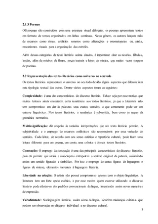 3
2.1.3 Poemas
OS poemas são construídos com uma estrutura visual diferente, os poemas apresentam textos
em formato de versos organizados em linhas contínuas. Nesse gênero, os autores lançam mão
de recursos como rimas, artifícios sonoros como aliterações e onomatopeias ou, ainda,
mecanismos visuais para a organização das estrofes.
Além dessas categorias de texto literário acima citados, é importante citar as novelas, fábulas,
lendas, além de roteiros de filmes, peças teatrais e letras de música, que muitas vezes surgem
de poemas.
2.2 Representação dos textos literários como universo no seu todo
Os textos literários representam o universo no seu todo devido alguns aspectos que diferenciam
esta tipologia textual das outras. Dentre vários aspectos temos as seguintes:
Complexidade: é uma das características do discurso literário. Talvez seja por esse motivo que
muitos leitores ainda encontrem certa resistência aos textos literários, já que a Literatura não
tem compromisso em dar às palavras seus exatos sentidos, o que certamente pode ser um
entrave linguístico. Nos textos literários, a semântica é subvertida, bem como as regras da
gramática normativa.
Multissignificação: diz respeito às variadas interpretações que um texto literário permite. A
subjetividade e o emprego de recursos estilísticos são responsáveis por essa variação de
sentidos. Cada leitor, de acordo com seu senso estético e repertório cultural, pode fazer uma
leitura diferente para um poema, um conto, uma crônica e demais textos literários.
Conotação: O emprego da conotação é uma das principais características do discurso literário,
pois ela permite que ideias e associações extrapolem o sentido original da palavra, assumindo
assim um sentido figurado e simbólico. Por isso o emprego de tantas figuras de linguagem e
figuras de sintaxe, elementos inerentes à linguagem literária.
Liberdade na criação: O artista não possui compromisso apenas com o objeto linguístico. A
literatura tem um forte apelo estético, e por esse motivo quem escreve utilizando o discurso
literário pode afastar-se dos padrões convencionais da língua, inventando assim novas maneiras
de expressão.
Variabilidade: Na linguagem literária, assim como na língua, ocorrem mudanças culturais que
podem ser observadas no discurso individual e no discurso cultural.
 