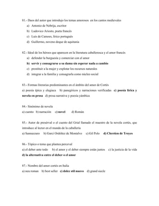 81.- Daos del autor que introdujo los temas amorosos en los cantos medievales
   a) Antonio de Nebrija, escritor
   b) Ludovico Ariosto, poeta francés
   c) Luis de Camoes, lírico portugués
   d) Guillermo, noveno deque de aquitania


82.- Ideal de los héroes que aparecen en la literatura caballeresca y el amor francés
   a) defender la burguesía y comerciar con el amor
   b) servir y consagrarse a su dama sin esperar nada a cambio
   c) prostituir a la mujer y explotar los recursos naturales
   d) integrar a la familia y consagrarla como núcleo social


83.- Formas literarias predominantes en el ámbito del amor de Cortés
a) poesía épica y elegiaca    b) panegíricos y narraciones verificadas c) poesía lírica y
novela en prosa d) prosa narrativa y poesía yámbica


84.- Sinónimo de novela
a) cuento b) narración     c) novel     d) Román


85.- Autor de presérval o el cuento del Grial llamado el maestro de la novela cortés, que
introduce al lector en el mundo de la caballería
a) Sannazzaro    b) Garci Ordóñez de Montalvo       c) Gil Polo   d) Chretíen de Troyes


86.- Tópico o tema que plantea perceval
a) el deber ante todo    b) el amor y el deber siempre están juntos    c) la justicia de la vida
d) la alternativa entre el deber o el amor


87.- Nombre del amor cortés en Italia
a) neu roman    b) best seller c) dolce stil nuovo d) grand siecle
 
