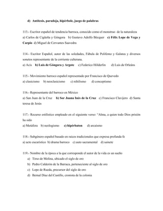 d) Antítesis, paradoja, hipérbole, juego de palabras


113.- Escritor español de tendencia barroca, conocido como el monstruo de la naturaleza
a) Carlos de Cigüeña y Góngora b) Gustavo Adolfo Bécquer c) Félix Lope de Vega y
Carpio d) Miguel de Cervantes Saavedra


114.- Escritor Español, autor de las soledades, Fábula de Polifemo y Galatea y diversos
sonetos representante de la corriente culterana.
a) Acis   b) Luis de Góngora y Argote       c) Federico Hölderlin         d) Luis de Orleáns


115.- Movimiento barroco español representado por Francisco de Quevedo
a) clasicismo     b) neoclasicismo     c) nihilismo      d) conceptismo


116.- Representante del barroco en México
a) San Juan de la Cruz     b) Sor Juana Inés de la Cruz c) Francisco Clavijero d) Santa
teresa de Jesús


117.- Recurso estilístico empleado en el siguiente verso: “Alma, a quien todo Dios prisión
ha sido
a) Metáfora b) neologismo        c) hipérbaton        d) arcaísmo


118.- Subgénero español basado en raices tradicionales que expresa profunda fe
a) acto eucarístico b) drama barroco    c) auto sacramental    d) sainete


119.- Nombre de la época a la que corresponde el autor de la vida es un sueño
   a) Tirso de Molina, ubicado el siglo de oro
   b) Pedro Calderón de la Barraca, perteneciente al siglo de oro
   c) Lope de Rueda, precursor del siglo de oro
   d) Bernal Díaz del Castillo, cronista de la colonia
 