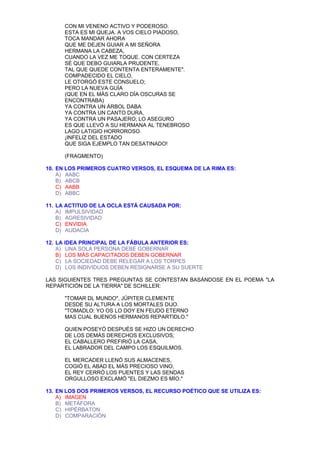 CON MI VENENO ACTIVO Y PODEROSO.
      ESTA ES MI QUEJA. A VOS CIELO PIADOSO,
      TOCA MANDAR AHORA
      QUE ME DEJEN GUIAR A MI SEÑORA
      HERMANA LA CABEZA,
      CUANDO LA VEZ ME TOQUE. CON CERTEZA
      SÉ QUE DEBO GUIARLA PRUDENTE,
      TAL QUE QUEDE CONTENTA ENTERAMENTE".
      COMPADECIDO EL CIELO,
      LE OTORGÓ ESTE CONSUELO;
      PERO LA NUEVA GUÍA
      (QUE EN EL MÁS CLARO DÍA OSCURAS SE
      ENCONTRABA)
      YA CONTRA UN ÁRBOL DABA
      YA CONTRA UN CANTO DURA,
      YA CONTRA UN PASAJERO; LO ASEGURO
      ES QUE LLEVÓ A SU HERMANA AL TENEBROSO
      LAGO LATIGIO HORROROSO.
      ¡INFELIZ DEL ESTADO
      QUE SIGA EJEMPLO TAN DESATINADO!

      (FRAGMENTO)

10. EN LOS PRIMEROS CUATRO VERSOS, EL ESQUEMA DE LA RIMA ES:
    A) AABC
    B) ABCB
    C) AABB
    D) ABBC

11. LA ACTITUD DE LA OCLA ESTÁ CAUSADA POR:
    A) IMPULSIVIDAD
    B) AGRESIVIDAD
    C) ENVIDIA
    D) AUDACIA

12. LA IDEA PRINCIPAL DE LA FÁBULA ANTERIOR ES:
    A) UNA SOLA PERSONA DEBE GOBERNAR
    B) LOS MÁS CAPACITADOS DEBEN GOBERNAR
    C) LA SOCIEDAD DEBE RELEGAR A LOS TORPES
    D) LOS INDIVIDUOS DEBEN RESIGNARSE A SU SUERTE

LAS SIGUIENTES TRES PREGUNTAS SE CONTESTAN BASÁNDOSE EN EL POEMA "LA
REPARTICIÓN DE LA TIERRA" DE SCHILLER:

      "TOMAR DL MUNDO", JÚPITER CLEMENTE
      DESDE SU ALTURA A LOS MORTALES DIJO.
      "TOMADLO: YO OS LO DOY EN FEUDO ETERNO
      MAS CUAL BUENOS HERMANOS REPARTIDLO."

      QUIEN POSEYÓ DESPUÉS SE HIZO UN DERECHO
      DE LOS DEMÁS DERECHOS EXCLUSIVOS;
      EL CABALLERO PREFIRIÓ LA CASA,
      EL LABRADOR DEL CAMPO LOS ESQUILMOS.

      EL MERCADER LLENÓ SUS ALMACENES,
      COGIÓ EL ABAD EL MÁS PRECIOSO VINO,
      EL REY CERRÓ LOS PUENTES Y LAS SENDAS
      ORGULLOSO EXCLAMÓ "EL DIEZMO ES MÍO."

13. EN LOS DOS PRIMEROS VERSOS, EL RECURSO POÉTICO QUE SE UTILIZA ES:
    A) IMAGEN
    B) METÁFORA
    C) HIPÉRBATON
    D) COMPARACIÓN
 