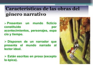 Características de las obras del
género narrativo
 Presentan un mundo ficticio
constituido por
acontecimientos, personajes, espa
cio y tiempo.
 Disponen de un narrador que
presenta el mundo narrado al
lector ideal.
 Están escritas en prosa (excepto
la épica).
 