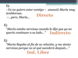 Ej:
−Ya no quiero estar contigo − anunció María muy
temblorosa.
−…pero, María…
Ej:
“María estaba nerviosa cuando le dijo que ya no
quería continuar a su lado…”
Ej:
“María llegaba al fin de su relación, y me siento
nerviosa porque no sé qué sucederá después…”
 