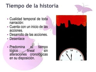 Tiempo de la historia
• Cualidad temporal de toda
narración:
• Cuenta con un inicio de las
acciones.
• Desarrollo de las acciones.
• Desenlace
• Predomina el tiempo
lógico lineal sin
alteraciones cronológicas
en su disposición.
 