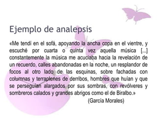 Ejemplo de analepsis
«Me tendí en el sofá, apoyando la ancha copa en el vientre, y
escuché por cuarta o quinta vez aquella música [...]
constantemente la música me acuciaba hacia la revelación de
un recuerdo, calles abandonadas en la noche, un resplandor de
focos al otro lado de las esquinas, sobre fachadas con
columnas y terraplenes de derribos, hombres que huían y que
se perseguían alargados por sus sombras, con revólveres y
sombreros calados y grandes abrigos como el de Biralbo.»
(García Morales)
 