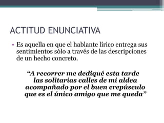 ACTITUD ENUNCIATIVA
• Es aquella en que el hablante lírico entrega sus
sentimientos sólo a través de las descripciones
de un hecho concreto.
“A recorrer me dediqué esta tarde
las solitarias calles de mi aldea
acompañado por el buen crepúsculo
que es el único amigo que me queda”
 