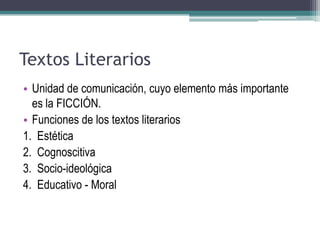 Textos Literarios
• Unidad de comunicación, cuyo elemento más importante
es la FICCIÓN.
• Funciones de los textos literarios
1. Estética
2. Cognoscitiva
3. Socio-ideológica
4. Educativo - Moral
 