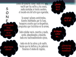 Antes de amarte, amor, nada era mío:
vacilé por las calles y las cosas:
nada contaba ni tenía nombre:
el mundo era del aire que esperaba.
Yo conocí salones cenicientos,
túneles habitados por la luna,
hangares crueles que se despedían,
preguntas que insistían en la arena.
Todo estaba vacío, muerto y mudo,
caído, abandonado y decaído,
todo era inalienablemente ajeno,
todo era de los otros y de nadie,
hasta que tu belleza y tu pobreza
llenaron el otoño de regalos.
S
O
N
E
T
O
X
X
V
¿Dónde hay
un lenguaje
metafórico?
El Objeto
Lírico
es…
¿Quién
es el
H.L?
¿Cuál es
su T. A?
¿Qué forma
clásica?
¿Qué actitud
lírica
predomina
en el
poema?
 