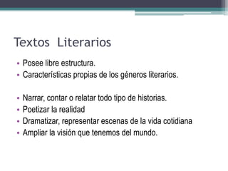 Textos Literarios
• Posee libre estructura.
• Características propias de los géneros literarios.
• Narrar, contar o relatar todo tipo de historias.
• Poetizar la realidad
• Dramatizar, representar escenas de la vida cotidiana
• Ampliar la visión que tenemos del mundo.
 