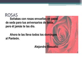 ROSAS
Soñabas con rosas envueltas en papel
de seda para tus aniversarios de boda,
pero él jamás te las dio.
Ahora te las lleva todos los domingos
al Panteón.
Alejandra Basualto
 