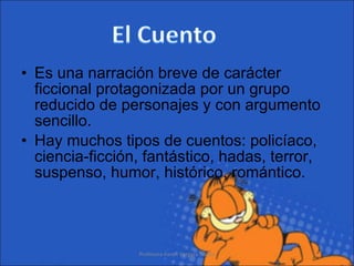 Es una narración breve de carácter ficcional protagonizada por un grupo reducido de personajes y con argumento sencillo.  Hay muchos tipos de cuentos: policíaco, ciencia-ficción, fantástico, hadas, terror, suspenso, humor, histórico, romántico. Profesora Karen Vergara Núñez 
