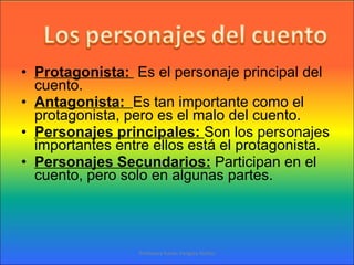 Protagonista:  Es el personaje principal del cuento. Antagonista:  Es tan importante como el protagonista, pero es el malo del cuento. Personajes principales:  Son los personajes importantes entre ellos está el protagonista. Personajes Secundarios:  Participan en el cuento, pero solo en algunas partes. Profesora Karen Vergara Núñez 