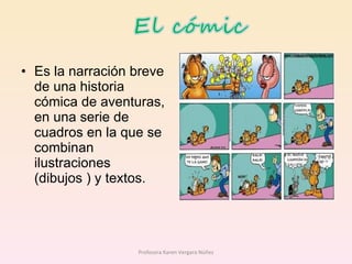 Es la narración breve de una historia cómica de aventuras, en una serie de cuadros en la que se combinan ilustraciones (dibujos ) y textos. Profesora Karen Vergara Núñez 