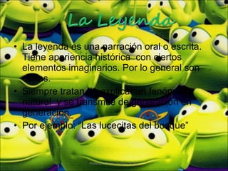 La leyenda es una narración oral o escrita. Tiene apariencia histórica  con ciertos elementos imaginarios. Por lo general son cortas. Siempre tratan de explicar un fenómeno natural  y se transmite de generación en generación. Por ejemplo: “Las lucecitas del bosque” Profesora Karen Vergara Núñez 