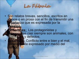 Son relatos breves, sencillos, escritos en versos o en prosa con el fin de transmitir una enseñanza que es expresada por la moraleja. Personajes:  Los protagonistas y antagonistas casi siempre son animales, con cualidades y defectos. Desarrollo:  Conflicto entre e bien y el mal, generalmente expresado por medio del diálogo. Profesora Karen Vergara Núñez 