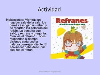 Actividad  Indicaciones: Mientras un jugador sale de la sala, los demás escogen un refrán y se reparten las palabras del refrán. La persona que salió, y regresa y pregunta: "cuál es el refrán?". Todos responden al tiempo; diciendo cada uno la palabra correspondiente. El adivinador debe descubrir cuál fue el refrán. Profesora Karen Vergara Núñez 