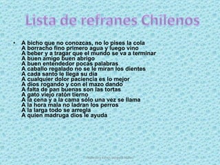 A bicho que no conozcas, no lo pises la cola A borracho fino primero agua y luego vino  A beber y a tragar que el mundo se va a terminar A buen amigo buen abrigo A buen entendedor pocas palabras A caballo regalado no se le miran los dientes A cada santo le llega su día A cualquier dolor paciencia es lo mejor A dios rogando y con el mazo dando A falta de pan buenas son las tortas A gato viejo ratón tierno A la cena y a la cama sólo una vez se llama A la hora mala no ladran los perros A la larga todo se arregla A quien madruga dios le ayuda Profesora Karen Vergara Núñez 