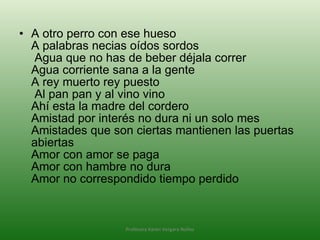 A otro perro con ese hueso A palabras necias oídos sordos  Agua que no has de beber déjala correr  Agua corriente sana a la gente A rey muerto rey puesto  Al pan pan y al vino vino Ahí esta la madre del cordero Amistad por interés no dura ni un solo mes Amistades que son ciertas mantienen las puertas abiertas Amor con amor se paga Amor con hambre no dura Amor no correspondido tiempo perdido Profesora Karen Vergara Núñez 