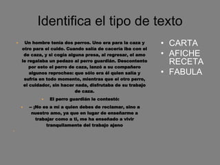 Identifica el tipo de texto
 Un hombre tenía dos perros. Uno era para la caza y
otro para el cuido. Cuando salía de cacería iba con el
de caza, y si cogía alguna presa, al regresar, el amo
le regalaba un pedazo al perro guardián. Descontento
por esto el perro de caza, lanzó a su compañero
algunos reproches: que sólo era él quien salía y
sufría en todo momento, mientras que el otro perro,
el cuidador, sin hacer nada, disfrutaba de su trabajo
de caza.
 El perro guardián le contestó:
 -- ¡No es a mí a quien debes de reclamar, sino a
nuestro amo, ya que en lugar de enseñarme a
trabajar como a ti, me ha enseñado a vivir
tranquilamente del trabajo ajeno

• CARTA
• AFICHE
RECETA
• FABULA
 