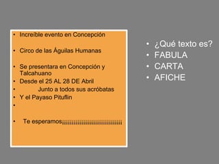 • ¿Qué texto es?
• FABULA
• CARTA
• AFICHE
• Increíble evento en Concepción
• Circo de las Águilas Humanas
• Se presentara en Concepción y
Talcahuano
• Desde el 25 AL 28 DE Abril
• Junto a todos sus acróbatas
• Y el Payaso Pituflin
•
• Te esperamos¡¡¡¡¡¡¡¡¡¡¡¡¡¡¡¡¡¡¡¡¡¡¡¡¡¡¡¡¡¡
 