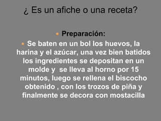 ¿ Es un afiche o una receta?
 Preparación:
 Se baten en un bol los huevos, la
harina y el azúcar, una vez bien batidos
los ingredientes se depositan en un
molde y se lleva al horno por 15
minutos, luego se rellena el biscocho
obtenido , con los trozos de piña y
finalmente se decora con mostacilla
 