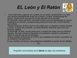 EL León y El Ratón
• Unos ratoncitos, jugando sin cuidado en un prado, despertaron a un león
que dormía plácidamente al pie de un árbol. La fiera, levantándose de
pronto, atrapó entre sus garras al más atrevido de la pandilla.
El ratoncillo, preso de terror, prometió al león que si le perdonaba la vida la
emplearía en servirlo; y aunque esta promesa lo hizo reír, el león terminó
por soltarlo.
Tiempo después, la fiera cayó en las redes que un cazador le había tendido
y como, a pesar de su fuerza, no podía librarse, atronó la selva con sus
furiosos rugidos.
El ratoncillo, al oírlo, acudió presuroso y rompió las redes con sus afilados
dientes. De esta manera el pequeño ex prisionero cumplió su promesa, y
salvó la vida del rey de los animales.
El león meditó seriamente en el favor que acababa de recibir y prometió ser
en adelante más generoso.
En los cambios de fortuna, los poderosos necesitan la ayuda de los débiles.
Fin
Propósito comunicativo de la fábula es dejar una enseñanza
 