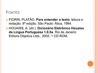 FONTES
 FIORIN; PLATÃO. Para entender o texto: leitura e
  redação. 8ª edição. São Paulo: Ática, 1984.
 HOUAISS, A. (dir.). Dicionário Eletrônico Houaiss
  da Língua Portuguesa 1.0.5a. Rio de Janeiro:
  Editora Objetiva Ltda., 2002. 1 CD ROM.
 