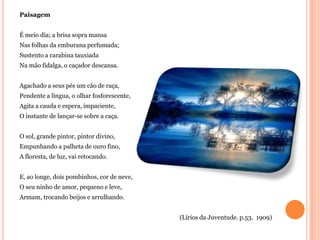 Paisagem


É meio dia; a brisa sopra mansa
Nas folhas da emburana perfumada;
Sustento a carabina tauxiada
Na mão fidalga, o caçador descansa.


Agachado a seus pés um cão de raça,
Pendente a língua, o olhar fosforescente,
Agita a cauda e espera, impaciente,
O instante de lançar-se sobre a caça.


O sol, grande pintor, pintor divino,
Empunhando a palheta de ouro fino,
A floresta, de luz, vai retocando.


E, ao longe, dois pombinhos, cor de neve,
O seu ninho de amor, pequeno e leve,
Armam, trocando beijos e arrulhando.


                                            (Lírios da Juventude. p.53. 1909)
 