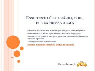 ESSE TEXTO É LITERÁRIO, POIS,
     ELE EXPRESSA ALGO.

Os textos literários,são aqueles que, em geral, têm o objetivo
de emocionar o leitor, e para isso exploram a linguagem
conotativa ou poética. Em geral, ocorre o predomínio da função
emotiva e poética.
Exemplos de textos literários:
poemas, romances literários, contos, telenovelas.




                                 Entenderam ?
 